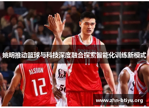 姚明推动篮球与科技深度融合探索智能化训练新模式 姚明推动篮球与科技深度融合探索智能化训练新模式