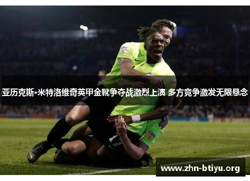 亚历克斯·米特洛维奇英甲金靴争夺战激烈上演 多方竞争激发无限悬念 亚历克斯·米特洛维奇英甲金靴争夺战激烈上演 多方竞争激发无限悬念