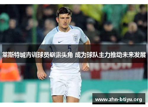 莱斯特城青训球员崭露头角 成为球队主力推动未来发展 莱斯特城青训球员崭露头角 成为球队主力推动未来发展