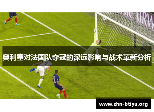 奥利塞对法国队夺冠的深远影响与战术革新分析 奥利塞对法国队夺冠的深远影响与战术革新分析