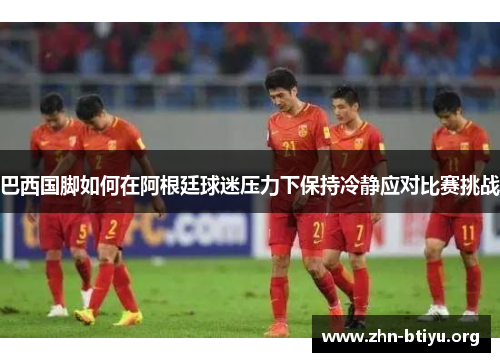 巴西国脚如何在阿根廷球迷压力下保持冷静应对比赛挑战 巴西国脚如何在阿根廷球迷压力下保持冷静应对比赛挑战