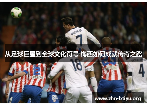从足球巨星到全球文化符号 梅西如何成就传奇之路 从足球巨星到全球文化符号 梅西如何成就传奇之路