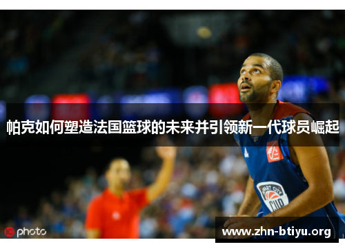 帕克如何塑造法国篮球的未来并引领新一代球员崛起 帕克如何塑造法国篮球的未来并引领新一代球员崛起