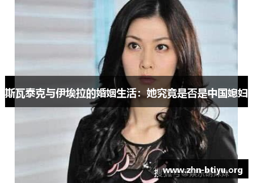 斯瓦泰克与伊埃拉的婚姻生活:她究竟是否是中国媳妇 斯瓦泰克与伊埃拉的婚姻生活:她究竟是否是中国媳妇