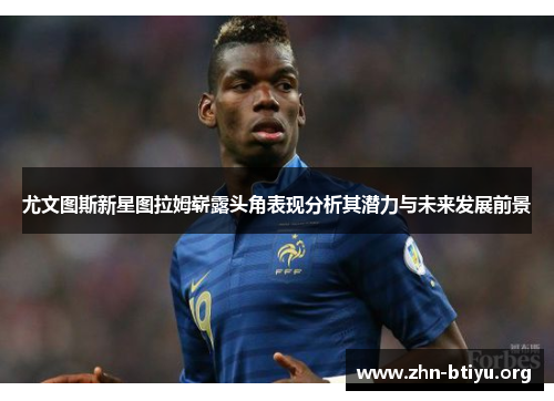尤文图斯新星图拉姆崭露头角表现分析其潜力与未来发展前景 尤文图斯新星图拉姆崭露头角表现分析其潜力与未来发展前景