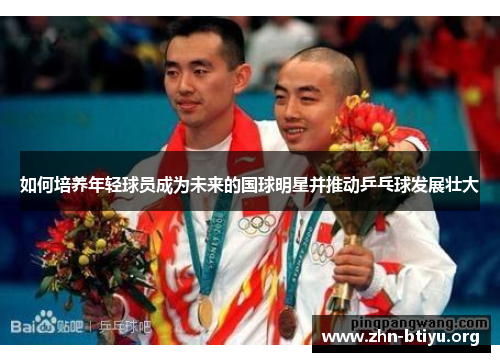 如何培养年轻球员成为未来的国球明星并推动乒乓球发展壮大 如何培养年轻球员成为未来的国球明星并推动乒乓球发展壮大