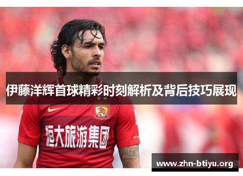 伊藤洋辉首球精彩时刻解析及背后技巧展现 伊藤洋辉首球精彩时刻解析及背后技巧展现