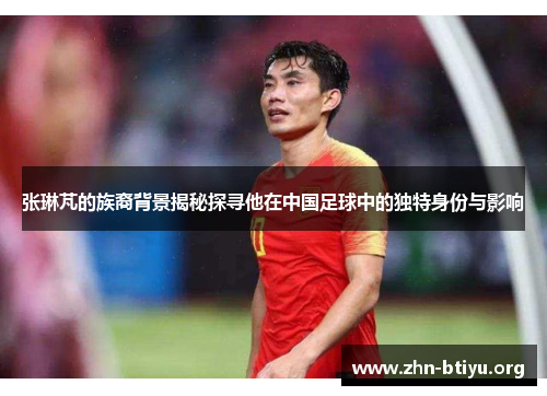 张琳芃的族裔背景揭秘探寻他在中国足球中的独特身份与影响 张琳芃的族裔背景揭秘探寻他在中国足球中的独特身份与影响