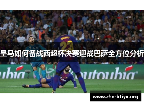 皇马如何备战西超杯决赛迎战巴萨全方位分析 皇马如何备战西超杯决赛迎战巴萨全方位分析