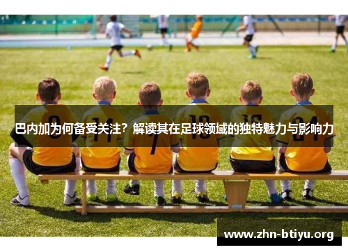 巴内加为何备受关注?解读其在足球领域的独特魅力与影响力 巴内加为何备受关注?解读其在足球领域的独特魅力与影响力