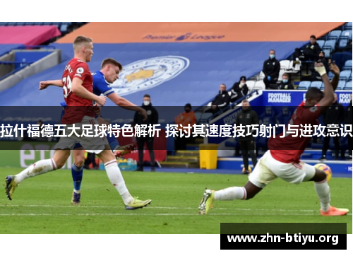 拉什福德五大足球特色解析 探讨其速度技巧射门与进攻意识 拉什福德五大足球特色解析 探讨其速度技巧射门与进攻意识