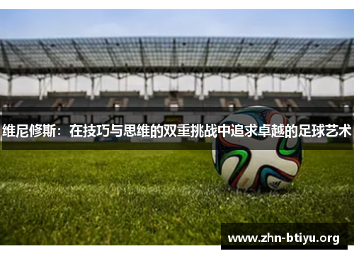 维尼修斯:在技巧与思维的双重挑战中追求卓越的足球艺术 维尼修斯:在技巧与思维的双重挑战中追求卓越的足球艺术