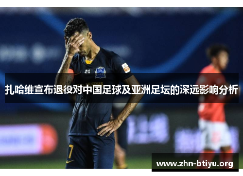 扎哈维宣布退役对中国足球及亚洲足坛的深远影响分析 扎哈维宣布退役对中国足球及亚洲足坛的深远影响分析