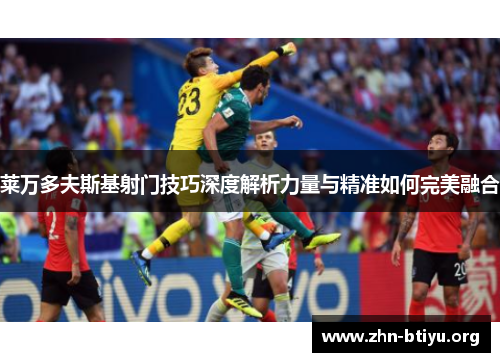 莱万多夫斯基射门技巧深度解析力量与精准如何完美融合 莱万多夫斯基射门技巧深度解析力量与精准如何完美融合