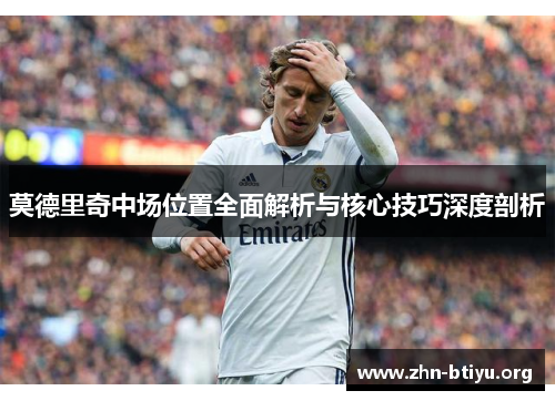 莫德里奇中场位置全面解析与核心技巧深度剖析 莫德里奇中场位置全面解析与核心技巧深度剖析