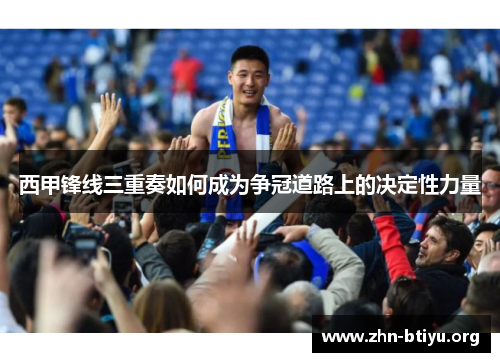 西甲锋线三重奏如何成为争冠道路上的决定性力量 西甲锋线三重奏如何成为争冠道路上的决定性力量