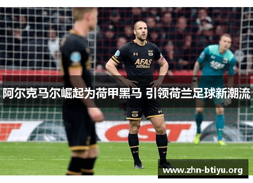 阿尔克马尔崛起为荷甲黑马 引领荷兰足球新潮流 阿尔克马尔崛起为荷甲黑马 引领荷兰足球新潮流