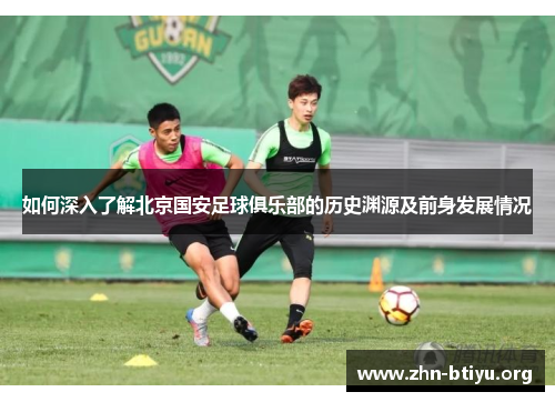 如何深入了解北京国安足球俱乐部的历史渊源及前身发展情况 如何深入了解北京国安足球俱乐部的历史渊源及前身发展情况