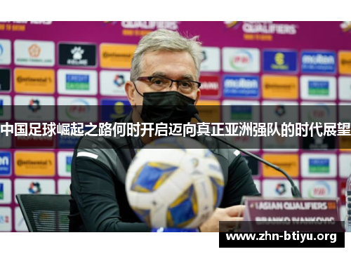 中国足球崛起之路何时开启迈向真正亚洲强队的时代展望 中国足球崛起之路何时开启迈向真正亚洲强队的时代展望